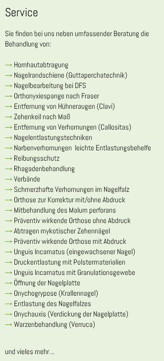Service Sie finden bei uns neben umfassender Beratung die Behandlung von: → Hornhautabtragung → Nagelrandschiene (Guttaperchatechnik) → Nagelbearbeitung bei DFS → Orthonyxiespange nach Fraser → Entfernung von Hühneraugen (Clavi) → Zehenkeil nach Maß → Entfernung von Verhornungen (Callositas) → Nagelentlastungstechniken → Narbenverhornungen leichte Entlastungsbehelfe → Reibungsschutz → Rhagadenbehandlung → Verbände → Schmerzhafte Verhornungen im Nagelfalz → Orthose zur Korrektur mit/ohne Abdruck → Mitbehandlung des Malum perforans → Präventiv wirkende Orthose ohne Abdruck → Abtragen mykotischer Zehennägel → Präventiv wirkende Orthose mit Abdruck → Unguis Incarnatus (eingewachsener Nagel) → Druckentlastung mit Polstermaterialien → Unguis Incarnatus mit Granulationsgewebe → Öffnung der Nagelplatte → Onychogrypose (Krallennagel) → Entlastung des Nagelfalzes → Onychauxis (Verdickung der Nagelplatte) → Warzenbehandlung (Verruca) und vieles mehr...