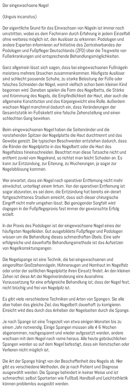 Der eingewachsene Nagel (Unguis incanatus) Der eigentliche Grund für das Einwachsen von Nägeln ist immer noch umstritten, wobei es dem Fachmann durch Erfahrung in jedem Einzelfall ohne weiteres möglich ist, den Auslöser zu erkennen. Podologen und andere Experten informieren auf Initiative des Zentralverbandes der Podologen und Fußpfleger Deutschlands (ZFD) über die Tragweite von Fußerkrankungen und entsprechende Behandlungsmöglichkeiten. Ganz allgemein lässt sich sagen, dass bei eingewachsenen Fußnägeln meistens mehrere Ursachen zusammenkommen. Häufigste Auslöser sind schlecht passende Schuhe, zu starke Belastung der Füße oder falsches Schneiden der Nägel, womit vielfach schon beim kleinen Kind begonnen wird. Daneben spielen die Form des Nagelbetts, die Stärke und Krümmung des Nagels, die Empfindlichkeit der Haut, aber auch die allgemeine Konstitution und das Körpergewicht eine Rolle. Außerdem wachsen Nägel manchmal dadurch ein, dass Veränderungen der Gesamtstatik im Fußskelett eine falsche Zehenstellung und einen schlechten Gang bewirken. Beim eingewachsenen Nagel haben die Seitenränder und die vorstehenden Spitzen der Nagelplatte die Haut durchtrennt und das Gewebe gereizt. Die typischen Beschwerden entstehen dadurch, dass die Ränder der Nagelplatte in das Nagelbett oder die Haut des Nagelfalzes hineinschneiden. Beachtet man diese Tatsache nicht und entfernt zuviel vom Nagelrand, so richtet man leicht Schaden an. Es kann zur Entzündung, zur Eiterung, zu Wucherungen, ja sogar zur Nagelablösung kommen. Wer erwartet, dass ein Nagel nach operativer Entfernung nicht mehr einwächst, unterliegt einem Irrtum. Von der operativen Entfernung ist sogar abzuraten, es sei denn, die Entzündung hat bereits ein derart fortgeschrittenes Stadium erreicht, dass sich dieser chirurgische Eingriff nicht mehr umgehen lässt. Bei genügender Sorgfalt wird dagegen in der Fußpflegepraxis fast immer der gewünschte Erfolg erzielt. In der Praxis des Podologen ist der eingewachsene Nagel eines der häufigsten Nagelleiden. Gut ausgebildete Fußpfleger und Podologen wissen um die Behandlung dieses schmerzhaften Übels. Eine sehr erfolgreiche und dauerhafte Behandlungsmethode ist das Aufsetzen von Nagelkorrekturspangen. Die Nagelspange ist eine Technik, die bei eingewachsenen und eingerollten Großzehennägeln, Hühneraugen und Hornhaut im Nagelfalz oder unter der seitlichen Nagelplatte ihren Einsatz findet. An den kleinen Zehen ist diese Art der Nagelveränderung eine Ausnahme. Voraussetzung für eine erfolgreiche Behandlung ist, dass der Nagel fest, nicht brüchig und frei von Nagelpilz ist. Es gibt viele verschiedene Techniken und Arten von Spangen. Sie alle aber haben das gleiche Ziel, das Nagelbett dauerhaft zu korrigieren. Erreicht wird dies durch das Anheben der Nagelseiten durch die Spange. Je nach Spange ist eine Tragezeit von etwa einigen Monaten bis zu einem Jahr notwendig. Einige Spangen müssen alle 4-6 Wochen abgenommen, nachgespannt und wieder aufgesetzt werden, andere wachsen mit dem Nagel nach vorne heraus. Alle heute gebräuchlichen Spangen werden so auf dem Nagel befestigt, dass ein Verrutschen oder Verlieren nicht möglich ist. Die Art der Spange hängt von der Beschaffenheit des Nagels ab. Hier gibt es verschiedene Methoden, die je nach Patient und Diagnose ausgewählt werden. Die Spange behindert in keiner Weise und ist schmerzfrei; selbst Sportarten wie Fußball, Handball und Leichtathletik können problemlos ausgeübt werden.