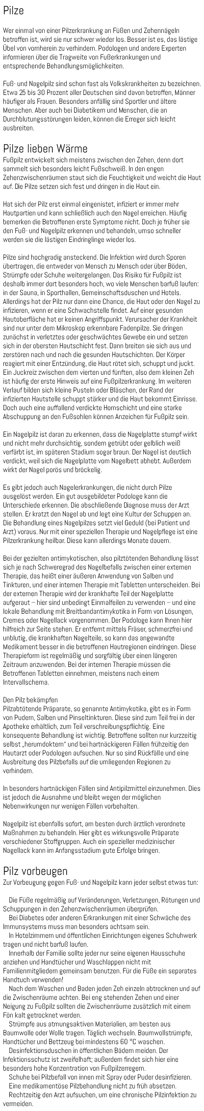Pilze Wer einmal von einer Pilzerkrankung an Füßen und Zehennägeln betroffen ist, wird sie nur schwer wieder los. Besser ist es, das lästige Übel von vornherein zu verhindern. Podologen und andere Experten informieren über die Tragweite von Fußerkrankungen und entsprechende Behandlungsmöglichkeiten. Fuß- und Nagelpilz sind schon fast als Volkskrankheiten zu bezeichnen. Etwa 25 bis 30 Prozent aller Deutschen sind davon betroffen, Männer häufiger als Frauen. Besonders anfällig sind Sportler und ältere Menschen. Aber auch bei Diabetikern und Menschen, die an Durchblutungsstörungen leiden, können die Erreger sich leicht ausbreiten. Pilze lieben Wärme Fußpilz entwickelt sich meistens zwischen den Zehen, denn dort sammelt sich besonders leicht Fußschweiß. In den engen Zehenzwischenräumen staut sich die Feuchtigkeit und weicht die Haut auf. Die Pilze setzen sich fest und dringen in die Haut ein. Hat sich der Pilz erst einmal eingenistet, infiziert er immer mehr Hautpartien und kann schließlich auch den Nagel erreichen. Häufig bemerken die Betroffenen erste Symptome nicht. Doch je früher sie den Fuß- und Nagelpilz erkennen und behandeln, umso schneller werden sie die lästigen Eindringlinge wieder los. Pilze sind hochgradig ansteckend. Die Infektion wird durch Sporen übertragen, die entweder von Mensch zu Mensch oder über Böden, Strümpfe oder Schuhe weitergelangen. Das Risiko für Fußpilz ist deshalb immer dort besonders hoch, wo viele Menschen barfuß laufen: in der Sauna, in Sporthallen, Gemeinschaftsduschen und Hotels. Allerdings hat der Pilz nur dann eine Chance, die Haut oder den Nagel zu infizieren, wenn er eine Schwachstelle findet. Auf einer gesunden Hautoberfläche hat er keinen Angriffspunkt. Verursacher der Krankheit sind nur unter dem Mikroskop erkennbare Fadenpilze. Sie dringen zunächst in verletztes oder geschwächtes Gewebe ein und setzen sich in der obersten Hautschicht fest. Dann breiten sie sich aus und zerstören nach und nach die gesunden Hautschichten. Der Körper reagiert mit einer Entzündung, die Haut rötet sich, schuppt und juckt. Ein Juckreiz zwischen dem vierten und fünften, also dem kleinen Zeh ist häufig der erste Hinweis auf eine Fußpilzerkrankung. Im weiteren Verlauf bilden sich kleine Pusteln oder Bläschen, der Rand der infizierten Hautstelle schuppt stärker und die Haut bekommt Einrisse. Doch auch eine auffallend verdickte Hornschicht und eine starke Abschuppung an den Fußsohlen können Anzeichen für Fußpilz sein. Ein Nagelpilz ist daran zu erkennen, dass die Nagelplatte stumpf wirkt und nicht mehr durchsichtig, sondern getrübt oder gelblich weiß verfärbt ist, im späteren Stadium sogar braun. Der Nagel ist deutlich verdickt, weil sich die Nagelplatte vom Nagelbett abhebt. Außerdem wirkt der Nagel porös und bröckelig. Es gibt jedoch auch Nagelerkrankungen, die nicht durch Pilze ausgelöst werden. Ein gut ausgebildeter Podologe kann die Unterschiede erkennen. Die abschließende Diagnose muss der Arzt stellen. Er kratzt den Nagel ab und legt eine Kultur der Schuppen an. Die Behandlung eines Nagelpilzes setzt viel Geduld (bei Patient und Arzt) voraus. Nur mit einer speziellen Therapie und Nagelpflege ist eine Pilzerkrankung heilbar. Diese kann allerdings Monate dauern. Bei der gezielten antimykotischen, also pilztötenden Behandlung lässt sich je nach Schweregrad des Nagelbefalls zwischen einer externen Therapie, das heißt einer äußeren Anwendung von Salben und Tinkturen, und einer internen Therapie mit Tabletten unterscheiden. Bei der externen Therapie wird der krankhafte Teil der Nagelplatte aufgeraut – hier sind unbedingt Einmalfeilen zu verwenden – und eine lokale Behandlung mit Breitbandantimykotika in Form von Lösungen, Cremes oder Nagellack vorgenommen. Der Podologe kann Ihnen hier hilfreich zur Seite stehen. Er entfernt mittels Fräser, schmerzfrei und unblutig, die krankhaften Nagelteile, so kann das angewandte Medikament besser in die betroffenen Hautregionen eindringen. Diese Therapieform ist regelmäßig und sorgfältig über einen längeren Zeitraum anzuwenden. Bei der internen Therapie müssen die Betroffenen Tabletten einnehmen, meistens nach einem Intervallschema. Den Pilz bekämpfen Pilzabtötende Präparate, so genannte Antimykotika, gibt es in Form von Pudern, Salben und Pinseltinkturen. Diese sind zum Teil frei in der Apotheke erhältlich, zum Teil verschreibungspflichtig. Eine konsequente Behandlung ist wichtig. Betroffene sollten nur kurzzeitig selbst „herumdoktern“ und bei hartnäckigeren Fällen frühzeitig den Hautarzt oder Podologen aufsuchen. Nur so sind Rückfälle und eine Ausbreitung des Pilzbefalls auf die umliegenden Regionen zu verhindern. In besonders hartnäckigen Fällen sind Antipilzmittel einzunehmen. Dies ist jedoch die Ausnahme und bleibt wegen der möglichen Nebenwirkungen nur wenigen Fällen vorbehalten. Nagelpilz ist ebenfalls sofort, am besten durch ärztlich verordnete Maßnahmen zu behandeln. Hier gibt es wirkungsvolle Präparate verschiedener Stoffgruppen. Auch ein spezieller medizinischer Nagellack kann im Anfangsstadium gute Erfolge bringen. Pilz vorbeugen Zur Vorbeugung gegen Fuß- und Nagelpilz kann jeder selbst etwas tun: Die Füße regelmäßig auf Veränderungen, Verletzungen, Rötungen und Schuppungen in den Zehenzwischenräumen überprüfen. Bei Diabetes oder anderen Erkrankungen mit einer Schwäche des Immunsystems muss man besonders achtsam sein. In Hotelzimmern und öffentlichen Einrichtungen eigenes Schuhwerk tragen und nicht barfuß laufen. Innerhalb der Familie sollte jeder nur seine eigenen Hausschuhe anziehen und Handtücher und Waschlappen nicht mit Familienmitgliedern gemeinsam benutzen. Für die Füße ein separates Handtuch verwenden! Nach dem Waschen und Baden jeden Zeh einzeln abtrocknen und auf die Zwischenräume achten. Bei eng stehenden Zehen und einer Neigung zu Fußpilz sollten die Zwischenräume zusätzlich mit einem Fön kalt getrocknet werden. Strümpfe aus atmungsaktiven Materialien, am besten aus Baumwolle oder Wolle tragen. Täglich wechseln. Baumwollstrümpfe, Handtücher und Bettzeug bei mindestens 60 °C waschen. Desinfektionsduschen in öffentlichen Bädern meiden. Der Infektionsschutz ist zweifelhaft; außerdem findet sich hier eine besonders hohe Konzentration von Fußpilzerregern. Schuhe bei Pilzbefall von innen mit Spray oder Puder desinfizieren. Eine medikamentöse Pilzbehandlung nicht zu früh absetzen. Rechtzeitig den Arzt aufsuchen, um eine chronische Pilzinfektion zu vermeiden.