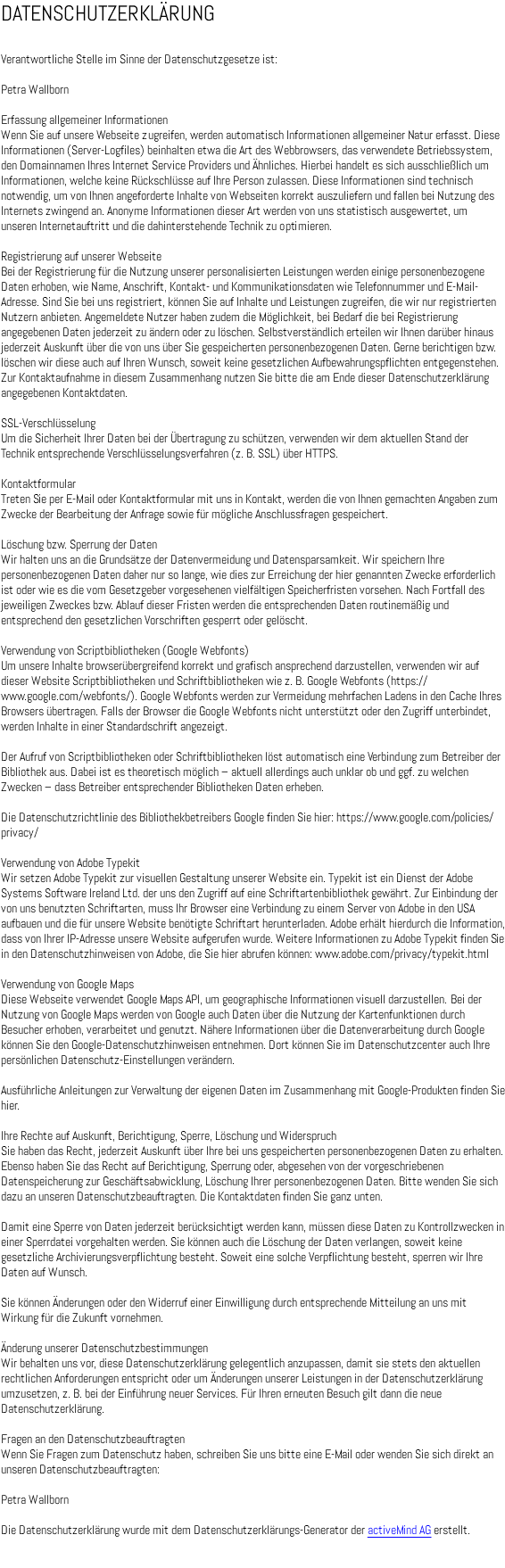 DATENSCHUTZERKLÄRUNG Verantwortliche Stelle im Sinne der Datenschutzgesetze ist: Petra Wallborn Erfassung allgemeiner Informationen Wenn Sie auf unsere Webseite zugreifen, werden automatisch Informationen allgemeiner Natur erfasst. Diese Informationen (Server-Logfiles) beinhalten etwa die Art des Webbrowsers, das verwendete Betriebssystem, den Domainnamen Ihres Internet Service Providers und Ähnliches. Hierbei handelt es sich ausschließlich um Informationen, welche keine Rückschlüsse auf Ihre Person zulassen. Diese Informationen sind technisch notwendig, um von Ihnen angeforderte Inhalte von Webseiten korrekt auszuliefern und fallen bei Nutzung des Internets zwingend an. Anonyme Informationen dieser Art werden von uns statistisch ausgewertet, um unseren Internetauftritt und die dahinterstehende Technik zu optimieren. Registrierung auf unserer Webseite Bei der Registrierung für die Nutzung unserer personalisierten Leistungen werden einige personenbezogene Daten erhoben, wie Name, Anschrift, Kontakt- und Kommunikationsdaten wie Telefonnummer und E-Mail-Adresse. Sind Sie bei uns registriert, können Sie auf Inhalte und Leistungen zugreifen, die wir nur registrierten Nutzern anbieten. Angemeldete Nutzer haben zudem die Möglichkeit, bei Bedarf die bei Registrierung angegebenen Daten jederzeit zu ändern oder zu löschen. Selbstverständlich erteilen wir Ihnen darüber hinaus jederzeit Auskunft über die von uns über Sie gespeicherten personenbezogenen Daten. Gerne berichtigen bzw. löschen wir diese auch auf Ihren Wunsch, soweit keine gesetzlichen Aufbewahrungspflichten entgegenstehen. Zur Kontaktaufnahme in diesem Zusammenhang nutzen Sie bitte die am Ende dieser Datenschutzerklärung angegebenen Kontaktdaten. SSL-Verschlüsselung Um die Sicherheit Ihrer Daten bei der Übertragung zu schützen, verwenden wir dem aktuellen Stand der Technik entsprechende Verschlüsselungsverfahren (z. B. SSL) über HTTPS. Kontaktformular Treten Sie per E-Mail oder Kontaktformular mit uns in Kontakt, werden die von Ihnen gemachten Angaben zum Zwecke der Bearbeitung der Anfrage sowie für mögliche Anschlussfragen gespeichert. Löschung bzw. Sperrung der Daten Wir halten uns an die Grundsätze der Datenvermeidung und Datensparsamkeit. Wir speichern Ihre personenbezogenen Daten daher nur so lange, wie dies zur Erreichung der hier genannten Zwecke erforderlich ist oder wie es die vom Gesetzgeber vorgesehenen vielfältigen Speicherfristen vorsehen. Nach Fortfall des jeweiligen Zweckes bzw. Ablauf dieser Fristen werden die entsprechenden Daten routinemäßig und entsprechend den gesetzlichen Vorschriften gesperrt oder gelöscht. Verwendung von Scriptbibliotheken (Google Webfonts) Um unsere Inhalte browserübergreifend korrekt und grafisch ansprechend darzustellen, verwenden wir auf dieser Website Scriptbibliotheken und Schriftbibliotheken wie z. B. Google Webfonts (https://www.google.com/webfonts/). Google Webfonts werden zur Vermeidung mehrfachen Ladens in den Cache Ihres Browsers übertragen. Falls der Browser die Google Webfonts nicht unterstützt oder den Zugriff unterbindet, werden Inhalte in einer Standardschrift angezeigt. Der Aufruf von Scriptbibliotheken oder Schriftbibliotheken löst automatisch eine Verbindung zum Betreiber der Bibliothek aus. Dabei ist es theoretisch möglich – aktuell allerdings auch unklar ob und ggf. zu welchen Zwecken – dass Betreiber entsprechender Bibliotheken Daten erheben. Die Datenschutzrichtlinie des Bibliothekbetreibers Google finden Sie hier: https://www.google.com/policies/privacy/ Verwendung von Adobe Typekit Wir setzen Adobe Typekit zur visuellen Gestaltung unserer Website ein. Typekit ist ein Dienst der Adobe Systems Software Ireland Ltd. der uns den Zugriff auf eine Schriftartenbibliothek gewährt. Zur Einbindung der von uns benutzten Schriftarten, muss Ihr Browser eine Verbindung zu einem Server von Adobe in den USA aufbauen und die für unsere Website benötigte Schriftart herunterladen. Adobe erhält hierdurch die Information, dass von Ihrer IP-Adresse unsere Website aufgerufen wurde. Weitere Informationen zu Adobe Typekit finden Sie in den Datenschutzhinweisen von Adobe, die Sie hier abrufen können: www.adobe.com/privacy/typekit.html Verwendung von Google Maps Diese Webseite verwendet Google Maps API, um geographische Informationen visuell darzustellen. Bei der Nutzung von Google Maps werden von Google auch Daten über die Nutzung der Kartenfunktionen durch Besucher erhoben, verarbeitet und genutzt. Nähere Informationen über die Datenverarbeitung durch Google können Sie den Google-Datenschutzhinweisen entnehmen. Dort können Sie im Datenschutzcenter auch Ihre persönlichen Datenschutz-Einstellungen verändern. Ausführliche Anleitungen zur Verwaltung der eigenen Daten im Zusammenhang mit Google-Produkten finden Sie hier. Ihre Rechte auf Auskunft, Berichtigung, Sperre, Löschung und Widerspruch Sie haben das Recht, jederzeit Auskunft über Ihre bei uns gespeicherten personenbezogenen Daten zu erhalten. Ebenso haben Sie das Recht auf Berichtigung, Sperrung oder, abgesehen von der vorgeschriebenen Datenspeicherung zur Geschäftsabwicklung, Löschung Ihrer personenbezogenen Daten. Bitte wenden Sie sich dazu an unseren Datenschutzbeauftragten. Die Kontaktdaten finden Sie ganz unten. Damit eine Sperre von Daten jederzeit berücksichtigt werden kann, müssen diese Daten zu Kontrollzwecken in einer Sperrdatei vorgehalten werden. Sie können auch die Löschung der Daten verlangen, soweit keine gesetzliche Archivierungsverpflichtung besteht. Soweit eine solche Verpflichtung besteht, sperren wir Ihre Daten auf Wunsch. Sie können Änderungen oder den Widerruf einer Einwilligung durch entsprechende Mitteilung an uns mit Wirkung für die Zukunft vornehmen. Änderung unserer Datenschutzbestimmungen Wir behalten uns vor, diese Datenschutzerklärung gelegentlich anzupassen, damit sie stets den aktuellen rechtlichen Anforderungen entspricht oder um Änderungen unserer Leistungen in der Datenschutzerklärung umzusetzen, z. B. bei der Einführung neuer Services. Für Ihren erneuten Besuch gilt dann die neue Datenschutzerklärung. Fragen an den Datenschutzbeauftragten Wenn Sie Fragen zum Datenschutz haben, schreiben Sie uns bitte eine E-Mail oder wenden Sie sich direkt an unseren Datenschutzbeauftragten: Petra Wallborn Die Datenschutzerklärung wurde mit dem Datenschutzerklärungs-Generator der activeMind AG erstellt. 