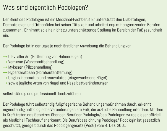 Was sind eigentlich Podologen? Der Beruf des Podologen ist ein Medizinal-Fachberuf. Er unterstützt den Diabetologen, Dermatologen und Orthopäden bei seiner Tätigkeit und arbeitet eng mit angrenzenden Berufen zusammen. Er nimmt so eine nicht zu unterschätzende Stellung im Bereich der Fußgesundheit ein. Der Podologe ist in der Lage je nach ärztlicher Anweisung die Behandlung von → Clavi aller Art (Entfernung von Hühneraugen) → Verrucae (Warzenmitbehandlung) → Mykosen (Pilzbehandlung) → Hyperkeratosen (Hornhautentfernung) → Ungius incarnatus und -convolutes (eingewachsene Nägel) → sowie jegliche Arten von Nagel und Nagelbettveränderungen selbstständig und professionell durchzuführen. Der Podologe führt selbständig fußpflegerische Behandlungsmaßnahmen durch, erkennt eigenständig pathologische Veränderungen am Fuß, die ärztliche Behandlung erfordern. Mit dem in Kraft treten des Gesetzes über den Beruf der Podologin/des Podologen wurde dieser offiziell als Medizinal-Fachberuf anerkannt. Die Berufsbezeichnung Podologe/ Podologin ist gesetzlich geschützt, geregelt durch das Podologengesetz (PodG) vom 4. Dez. 2001